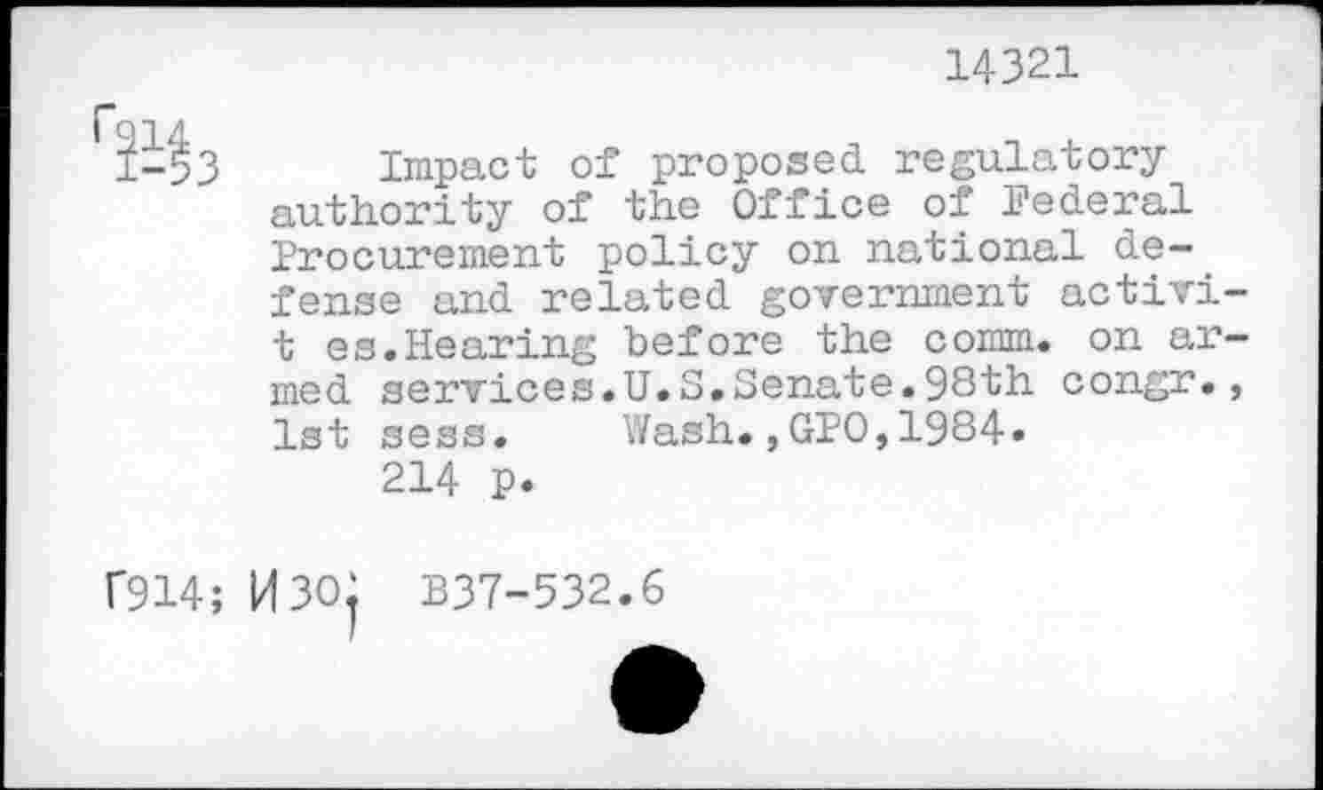 ﻿14321

Impact of proposed regulatory-authority of the Office of Federal Procurement policy on national defense and related government activi-t es.Hearing before the comm, on armed services.U.S.Senate.98th congr., 1st sess. Wash.,GPO,1984.
214 p.
f914; H30j B37-532.6